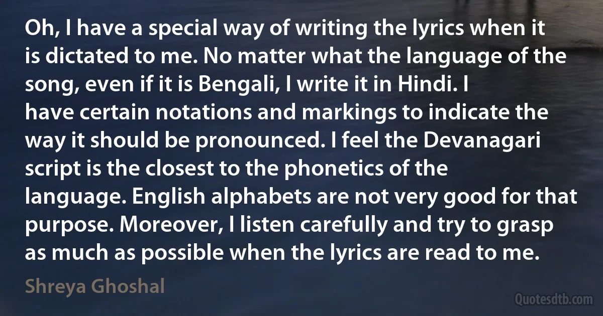 Oh, I have a special way of writing the lyrics when it is dictated to me. No matter what the language of the song, even if it is Bengali, I write it in Hindi. I have certain notations and markings to indicate the way it should be pronounced. I feel the Devanagari script is the closest to the phonetics of the language. English alphabets are not very good for that purpose. Moreover, I listen carefully and try to grasp as much as possible when the lyrics are read to me. (Shreya Ghoshal)