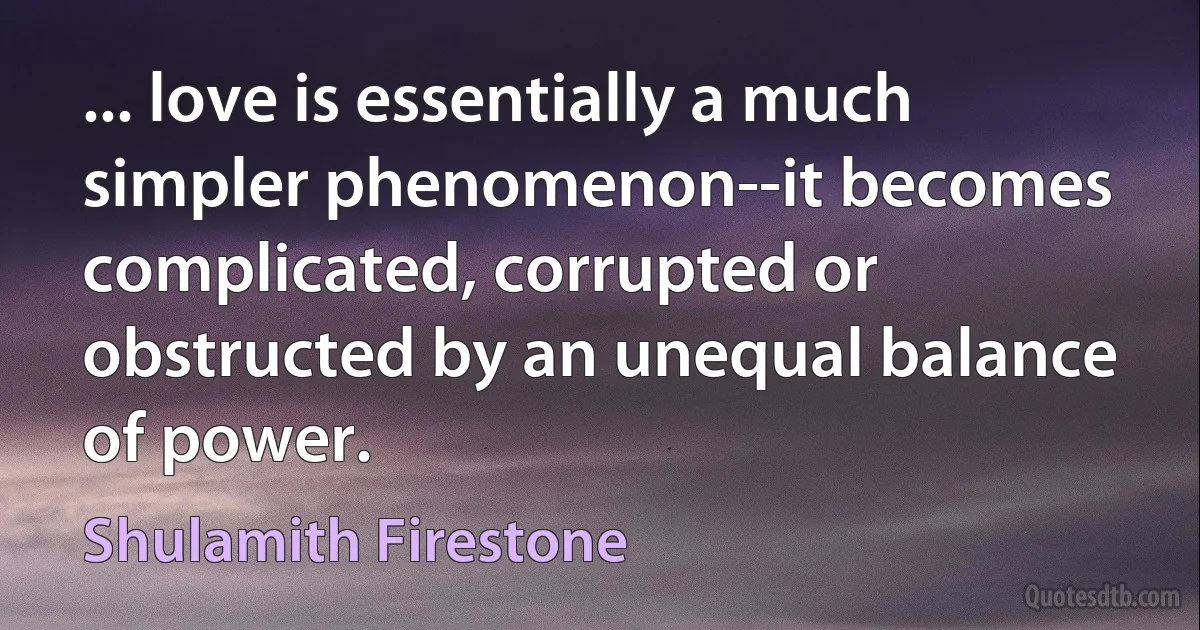 ... love is essentially a much simpler phenomenon--it becomes complicated, corrupted or obstructed by an unequal balance of power. (Shulamith Firestone)