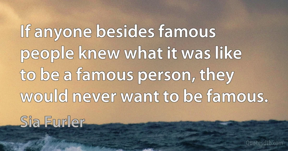 If anyone besides famous people knew what it was like to be a famous person, they would never want to be famous. (Sia Furler)