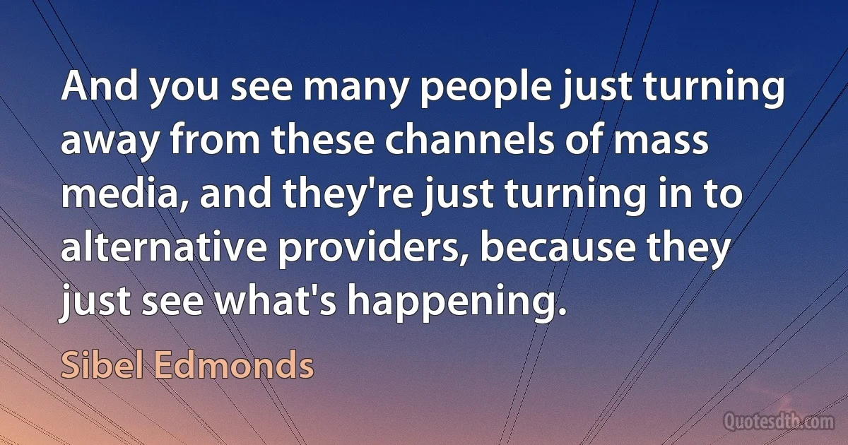 And you see many people just turning away from these channels of mass media, and they're just turning in to alternative providers, because they just see what's happening. (Sibel Edmonds)