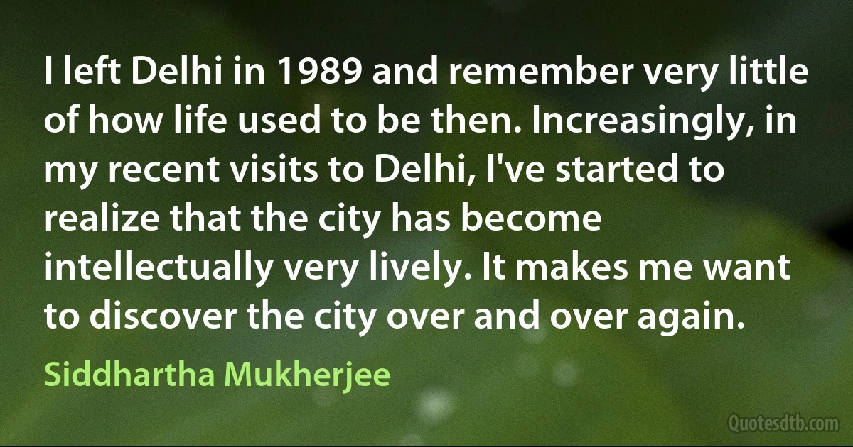 I left Delhi in 1989 and remember very little of how life used to be then. Increasingly, in my recent visits to Delhi, I've started to realize that the city has become intellectually very lively. It makes me want to discover the city over and over again. (Siddhartha Mukherjee)