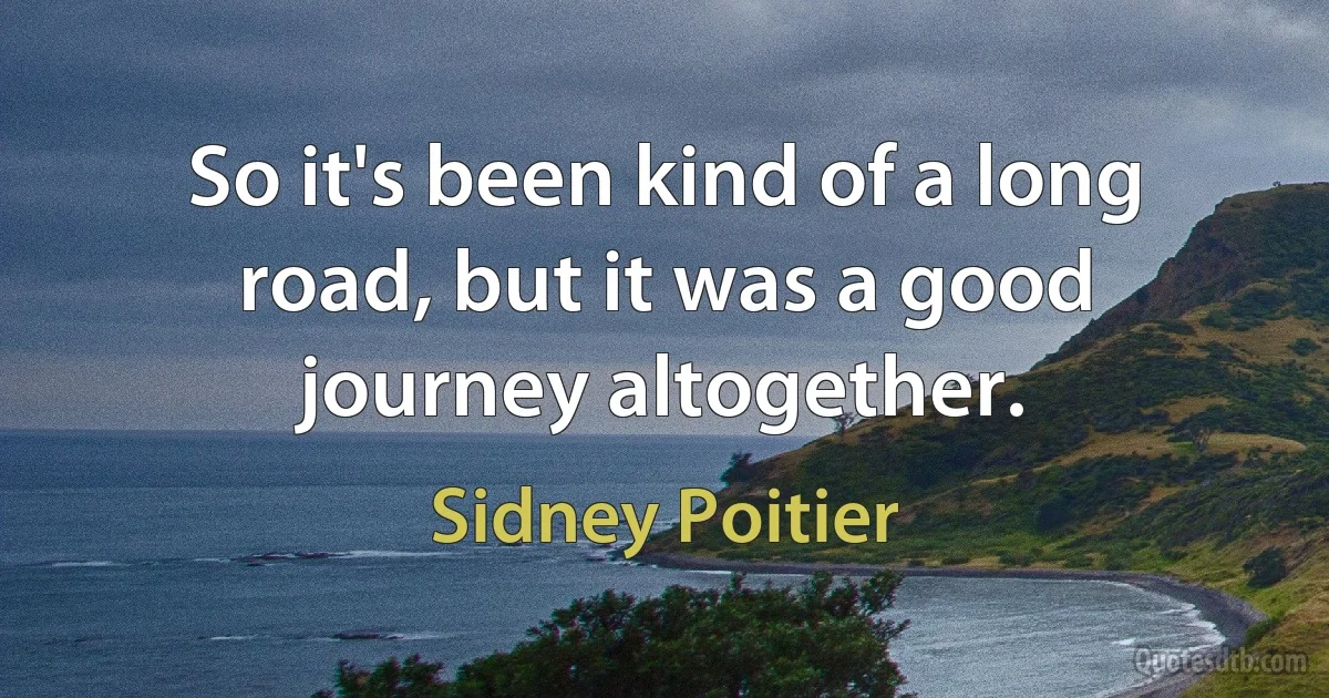 So it's been kind of a long road, but it was a good journey altogether. (Sidney Poitier)