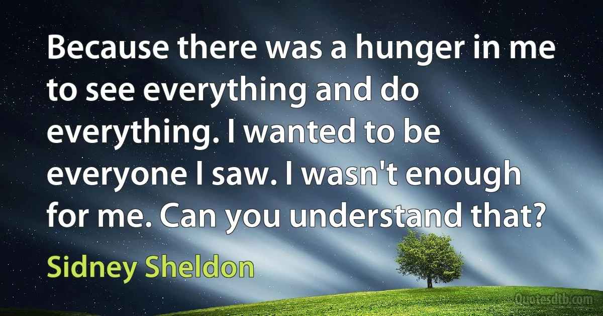 Because there was a hunger in me to see everything and do everything. I wanted to be everyone I saw. I wasn't enough for me. Can you understand that? (Sidney Sheldon)