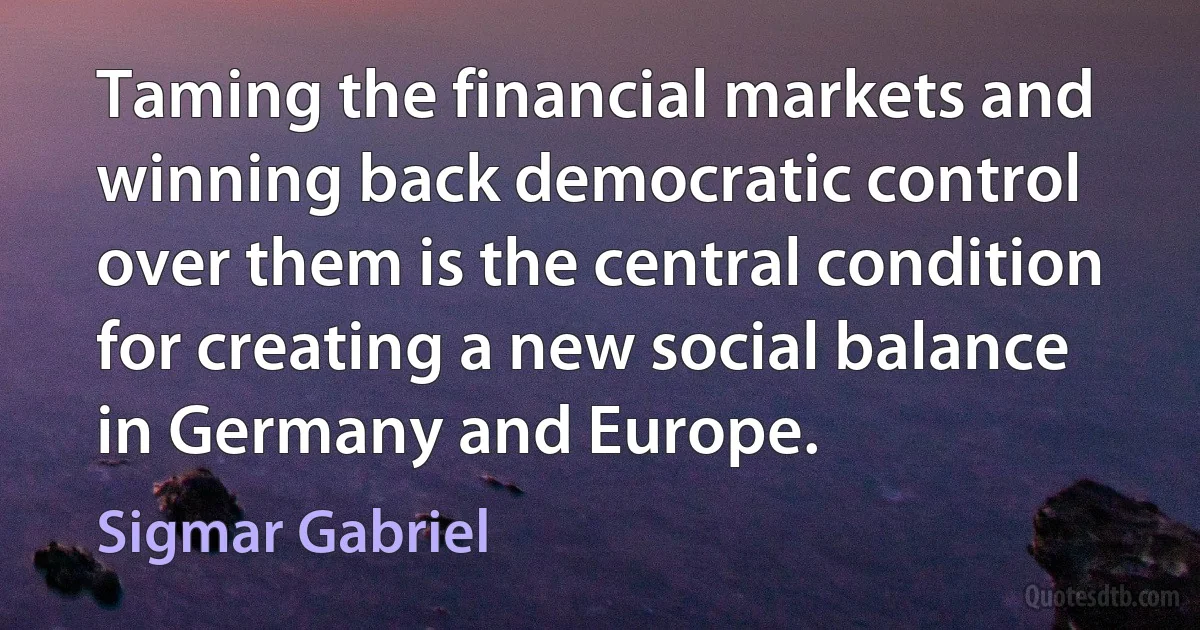 Taming the financial markets and winning back democratic control over them is the central condition for creating a new social balance in Germany and Europe. (Sigmar Gabriel)