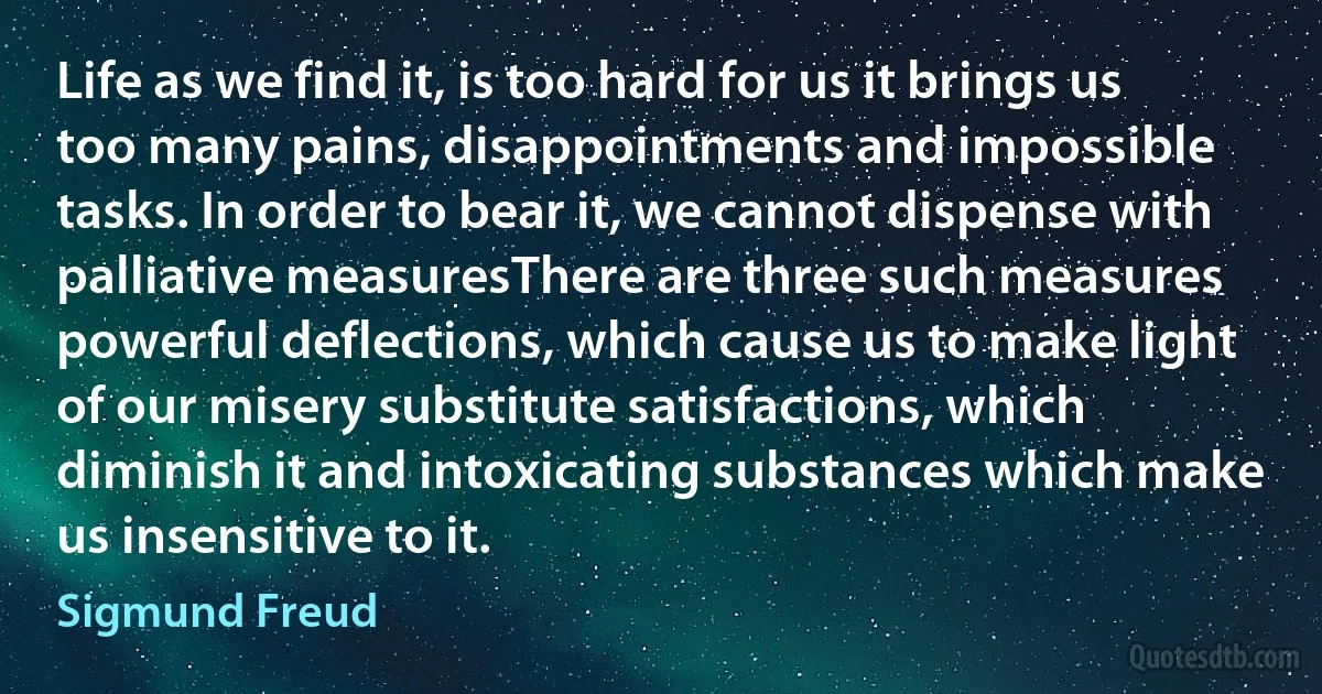 Life as we find it, is too hard for us it brings us too many pains, disappointments and impossible tasks. In order to bear it, we cannot dispense with palliative measuresThere are three such measures powerful deflections, which cause us to make light of our misery substitute satisfactions, which diminish it and intoxicating substances which make us insensitive to it. (Sigmund Freud)