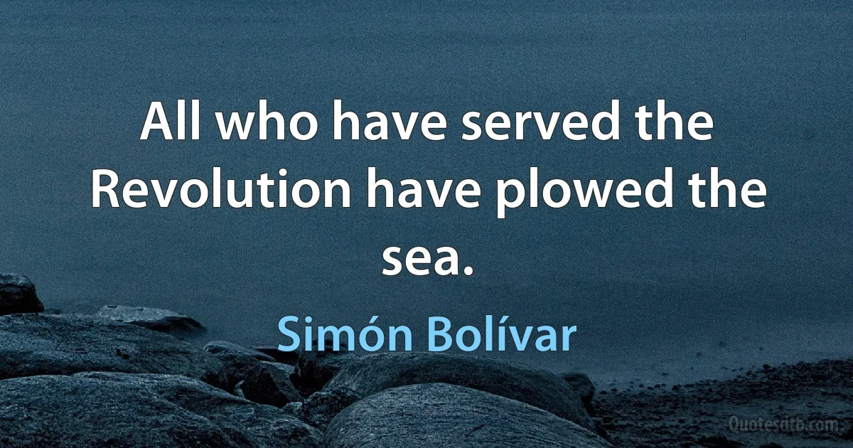 All who have served the Revolution have plowed the sea. (Simón Bolívar)