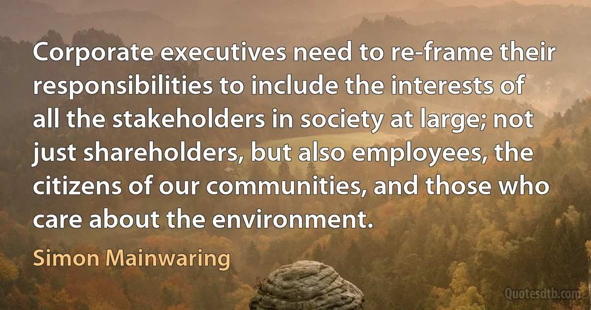 Corporate executives need to re-frame their responsibilities to include the interests of all the stakeholders in society at large; not just shareholders, but also employees, the citizens of our communities, and those who care about the environment. (Simon Mainwaring)