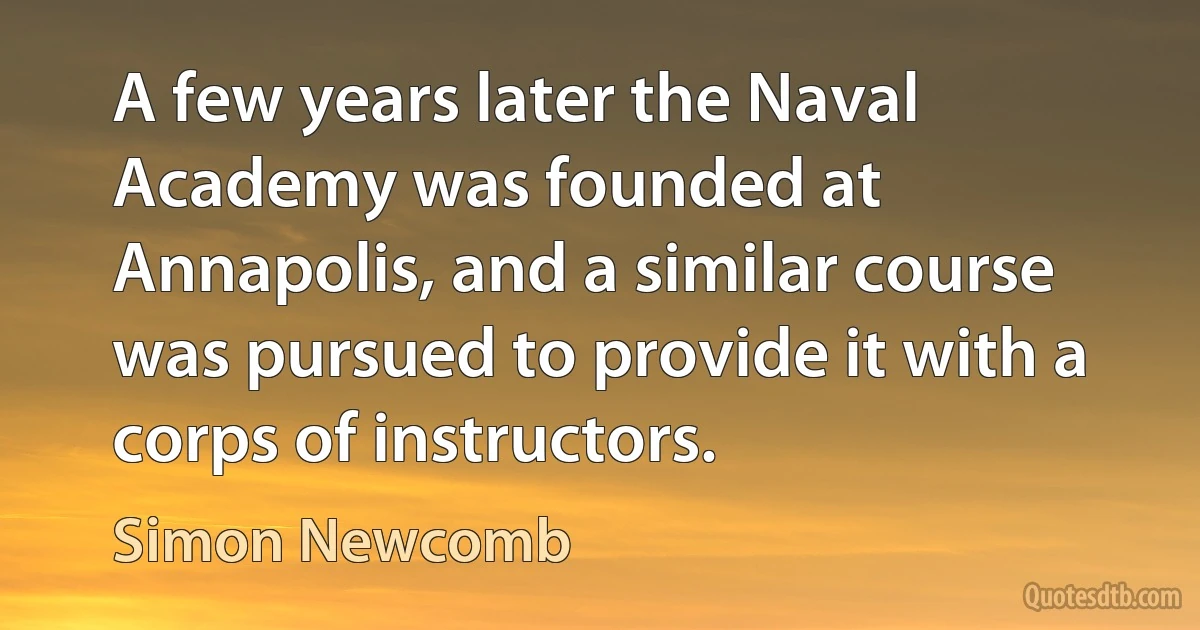 A few years later the Naval Academy was founded at Annapolis, and a similar course was pursued to provide it with a corps of instructors. (Simon Newcomb)