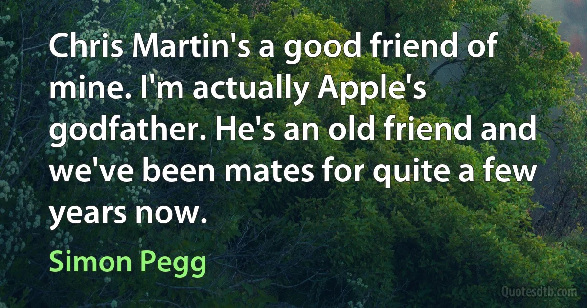 Chris Martin's a good friend of mine. I'm actually Apple's godfather. He's an old friend and we've been mates for quite a few years now. (Simon Pegg)