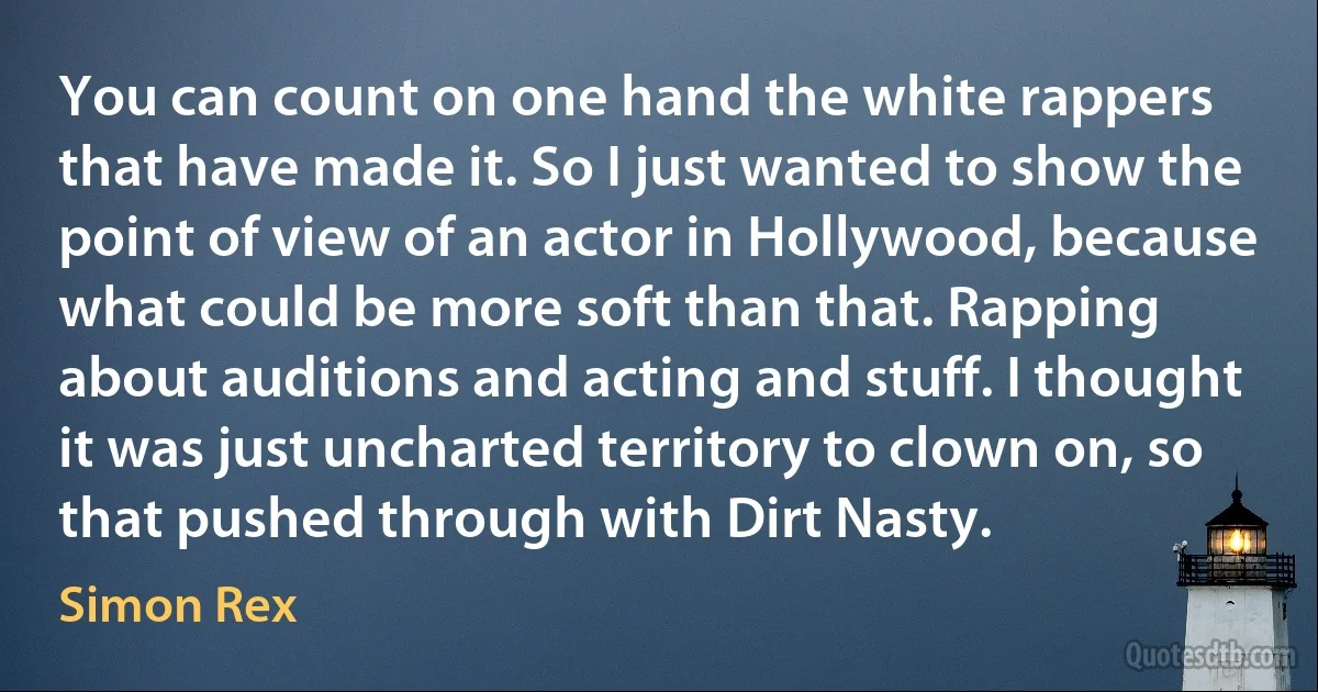 You can count on one hand the white rappers that have made it. So I just wanted to show the point of view of an actor in Hollywood, because what could be more soft than that. Rapping about auditions and acting and stuff. I thought it was just uncharted territory to clown on, so that pushed through with Dirt Nasty. (Simon Rex)