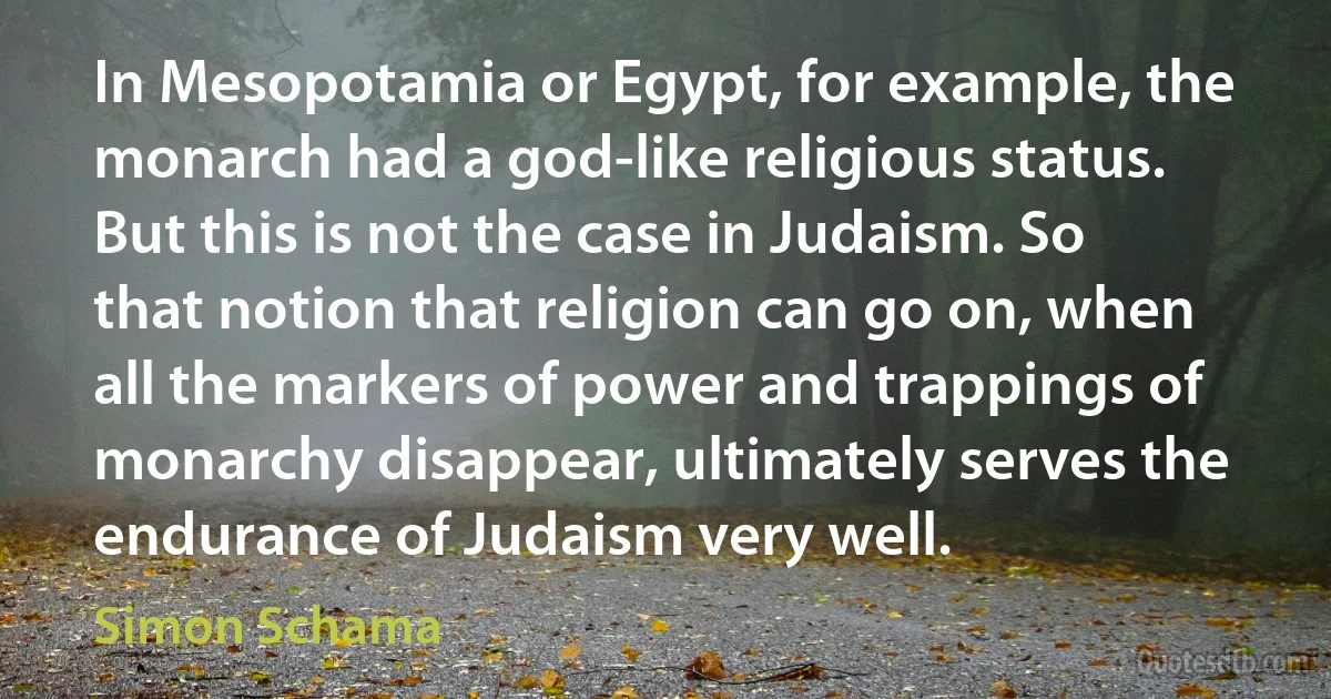 In Mesopotamia or Egypt, for example, the monarch had a god-like religious status. But this is not the case in Judaism. So that notion that religion can go on, when all the markers of power and trappings of monarchy disappear, ultimately serves the endurance of Judaism very well. (Simon Schama)