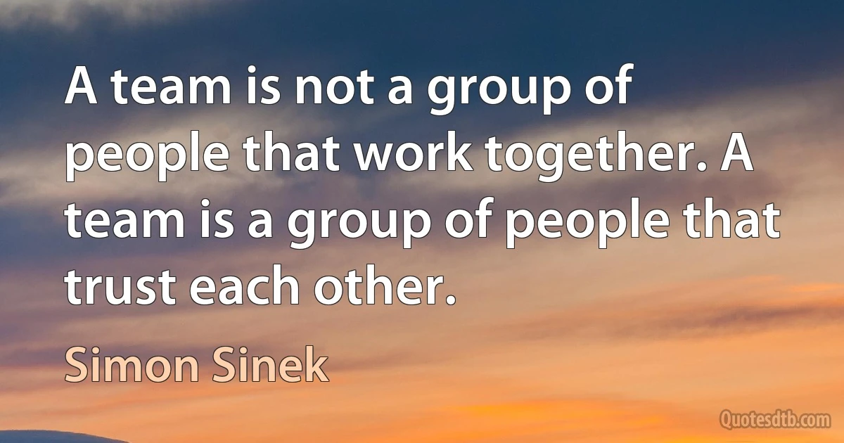 A team is not a group of people that work together. A team is a group of people that trust each other. (Simon Sinek)