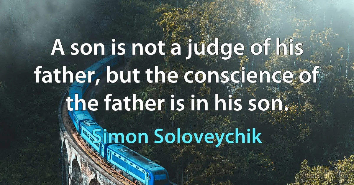 A son is not a judge of his father, but the conscience of the father is in his son. (Simon Soloveychik)