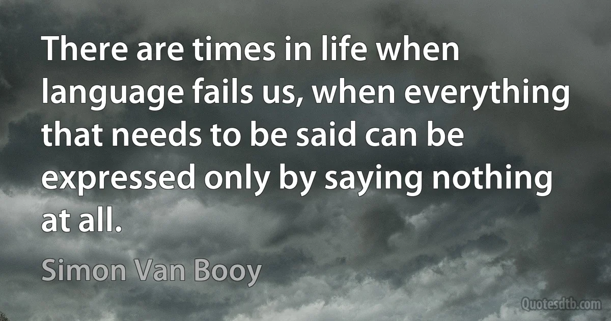 There are times in life when language fails us, when everything that needs to be said can be expressed only by saying nothing at all. (Simon Van Booy)