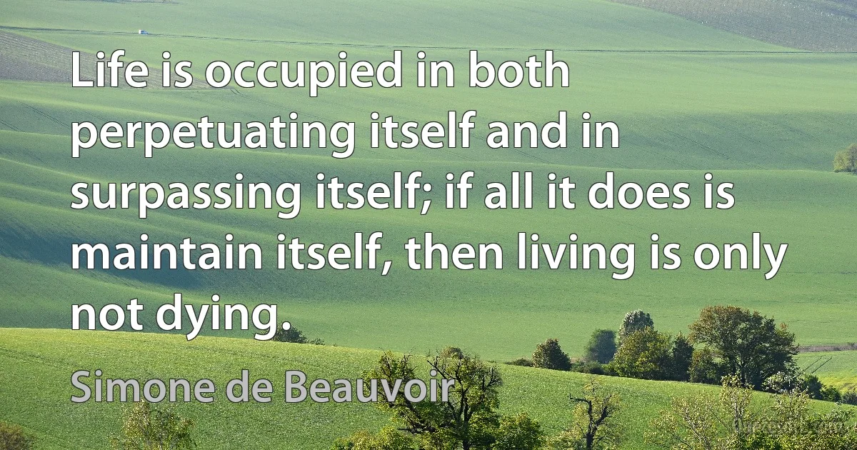 Life is occupied in both perpetuating itself and in surpassing itself; if all it does is maintain itself, then living is only not dying. (Simone de Beauvoir)