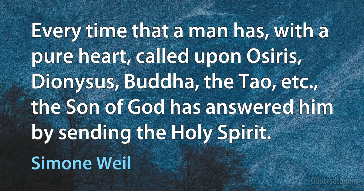 Every time that a man has, with a pure heart, called upon Osiris, Dionysus, Buddha, the Tao, etc., the Son of God has answered him by sending the Holy Spirit. (Simone Weil)