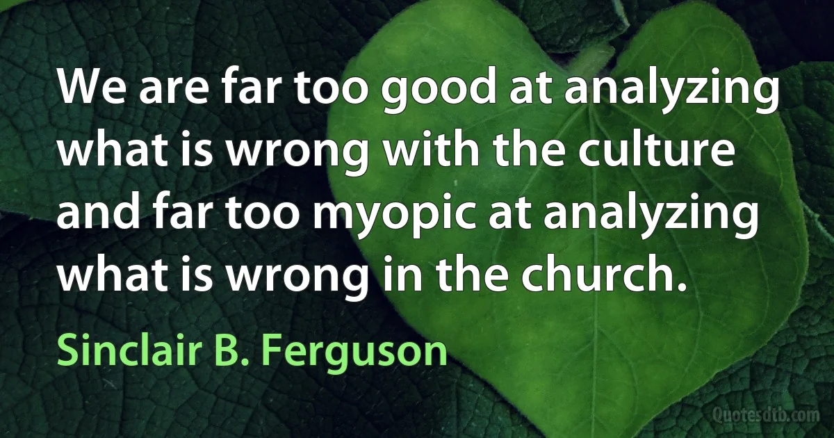 We are far too good at analyzing what is wrong with the culture and far too myopic at analyzing what is wrong in the church. (Sinclair B. Ferguson)