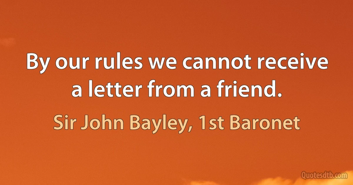 By our rules we cannot receive a letter from a friend. (Sir John Bayley, 1st Baronet)