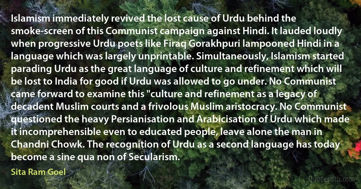 Islamism immediately revived the lost cause of Urdu behind the smoke-screen of this Communist campaign against Hindi. It lauded loudly when progressive Urdu poets like Firaq Gorakhpuri lampooned Hindi in a language which was largely unprintable. Simultaneously, Islamism started parading Urdu as the great language of culture and refinement which will be lost to India for good if Urdu was allowed to go under. No Communist came forward to examine this "culture and refinement as a legacy of decadent Muslim courts and a frivolous Muslim aristocracy. No Communist questioned the heavy Persianisation and Arabicisation of Urdu which made it incomprehensible even to educated people, leave alone the man in Chandni Chowk. The recognition of Urdu as a second language has today become a sine qua non of Secularism. (Sita Ram Goel)