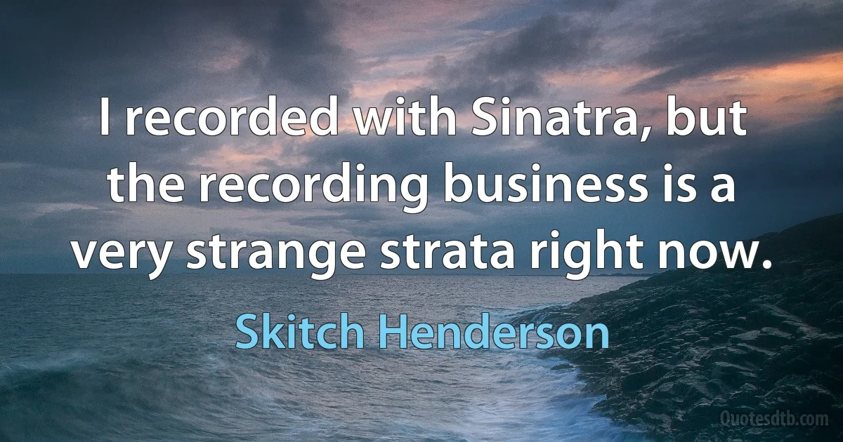 I recorded with Sinatra, but the recording business is a very strange strata right now. (Skitch Henderson)