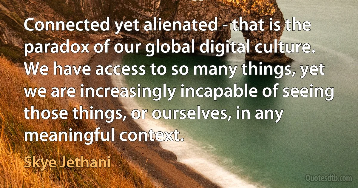 Connected yet alienated - that is the paradox of our global digital culture. We have access to so many things, yet we are increasingly incapable of seeing those things, or ourselves, in any meaningful context. (Skye Jethani)