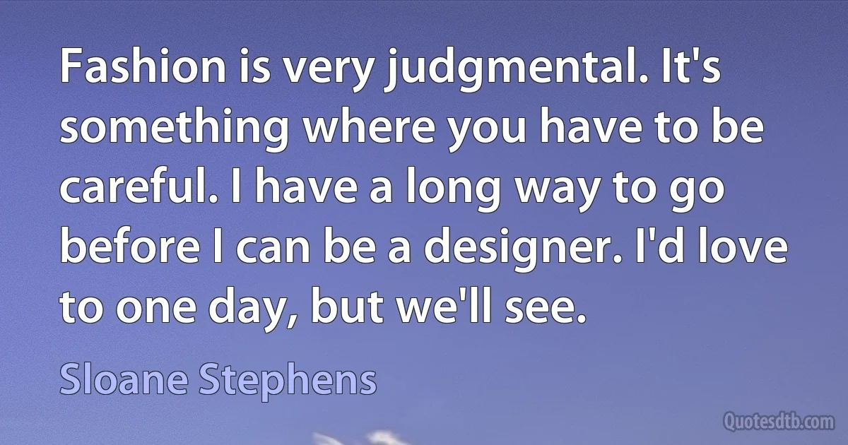 Fashion is very judgmental. It's something where you have to be careful. I have a long way to go before I can be a designer. I'd love to one day, but we'll see. (Sloane Stephens)