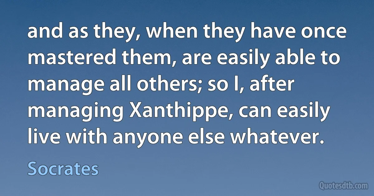 and as they, when they have once mastered them, are easily able to manage all others; so I, after managing Xanthippe, can easily live with anyone else whatever. (Socrates)