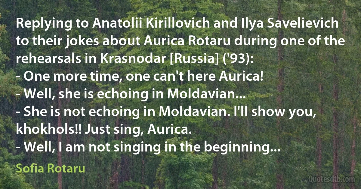 Replying to Anatolii Kirillovich and Ilya Savelievich to their jokes about Aurica Rotaru during one of the rehearsals in Krasnodar [Russia] ('93):
- One more time, one can't here Aurica!
- Well, she is echoing in Moldavian...
- She is not echoing in Moldavian. I'll show you, khokhols!! Just sing, Aurica.
- Well, I am not singing in the beginning... (Sofia Rotaru)