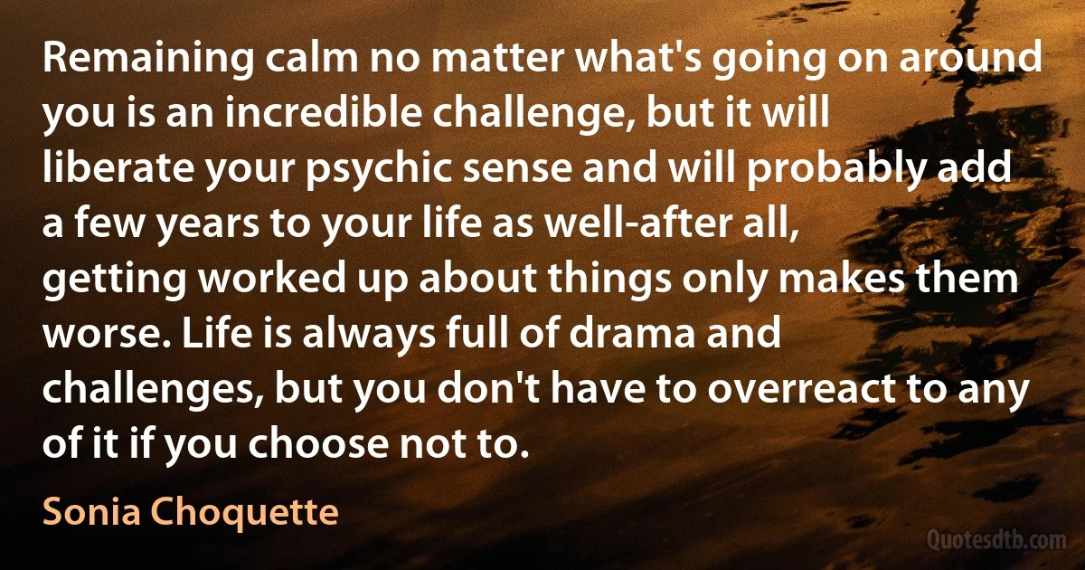 Remaining calm no matter what's going on around you is an incredible challenge, but it will liberate your psychic sense and will probably add a few years to your life as well-after all, getting worked up about things only makes them worse. Life is always full of drama and challenges, but you don't have to overreact to any of it if you choose not to. (Sonia Choquette)