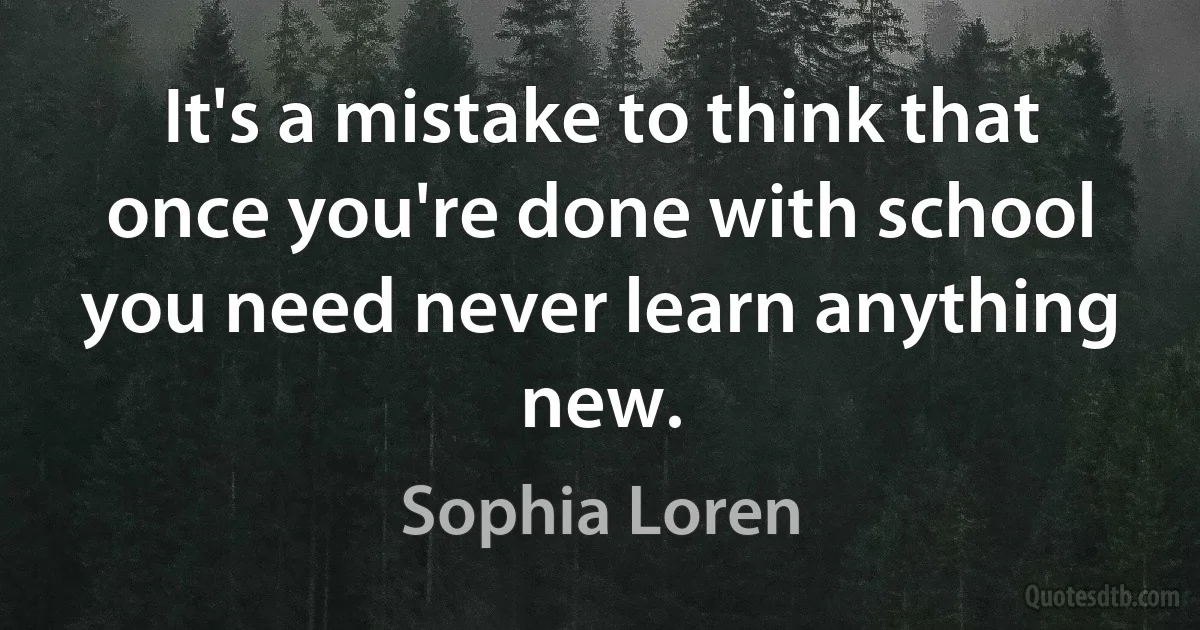 It's a mistake to think that once you're done with school you need never learn anything new. (Sophia Loren)