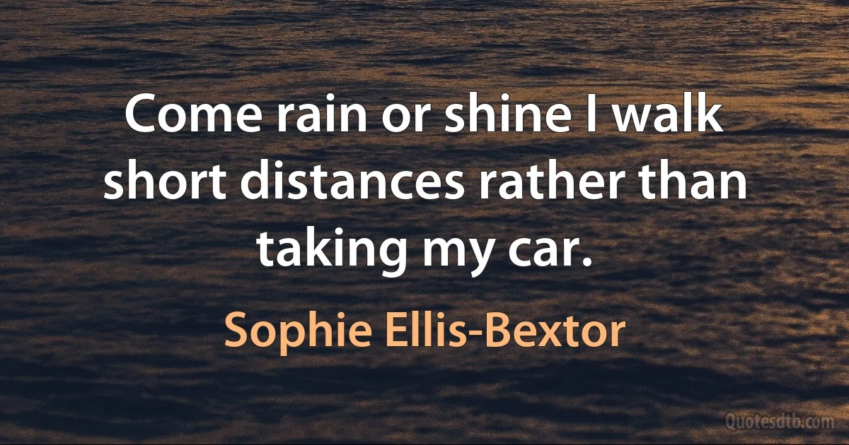 Come rain or shine I walk short distances rather than taking my car. (Sophie Ellis-Bextor)