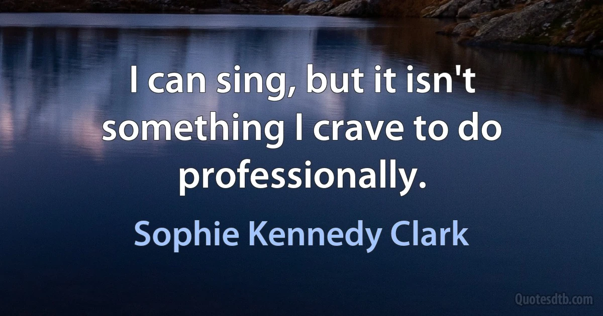 I can sing, but it isn't something I crave to do professionally. (Sophie Kennedy Clark)