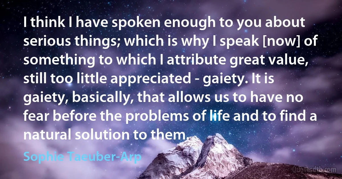 I think I have spoken enough to you about serious things; which is why I speak [now] of something to which I attribute great value, still too little appreciated - gaiety. It is gaiety, basically, that allows us to have no fear before the problems of life and to find a natural solution to them. (Sophie Taeuber-Arp)