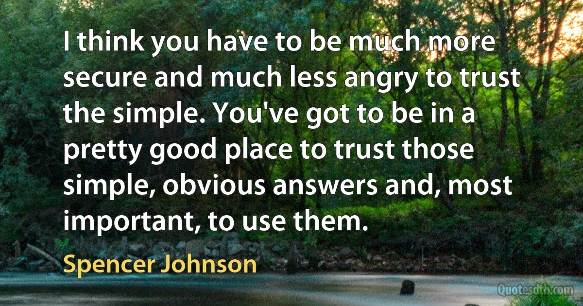 I think you have to be much more secure and much less angry to trust the simple. You've got to be in a pretty good place to trust those simple, obvious answers and, most important, to use them. (Spencer Johnson)