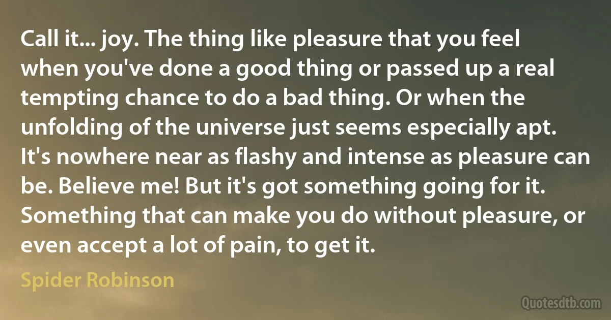 Call it... joy. The thing like pleasure that you feel when you've done a good thing or passed up a real tempting chance to do a bad thing. Or when the unfolding of the universe just seems especially apt. It's nowhere near as flashy and intense as pleasure can be. Believe me! But it's got something going for it. Something that can make you do without pleasure, or even accept a lot of pain, to get it. (Spider Robinson)