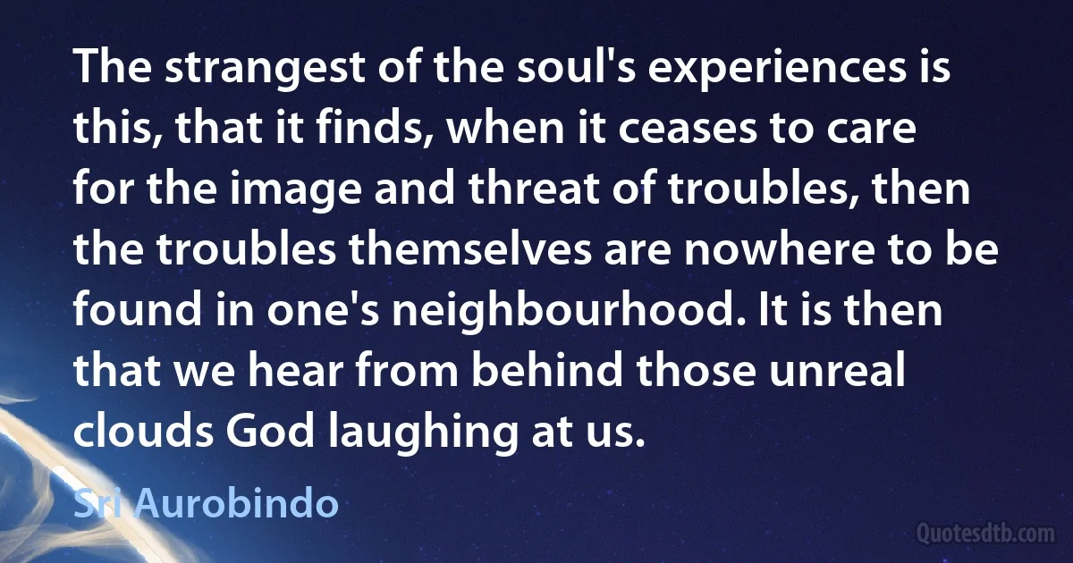 The strangest of the soul's experiences is this, that it finds, when it ceases to care for the image and threat of troubles, then the troubles themselves are nowhere to be found in one's neighbourhood. It is then that we hear from behind those unreal clouds God laughing at us. (Sri Aurobindo)