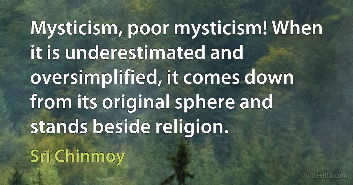 Mysticism, poor mysticism! When it is underestimated and oversimplified, it comes down from its original sphere and stands beside religion. (Sri Chinmoy)