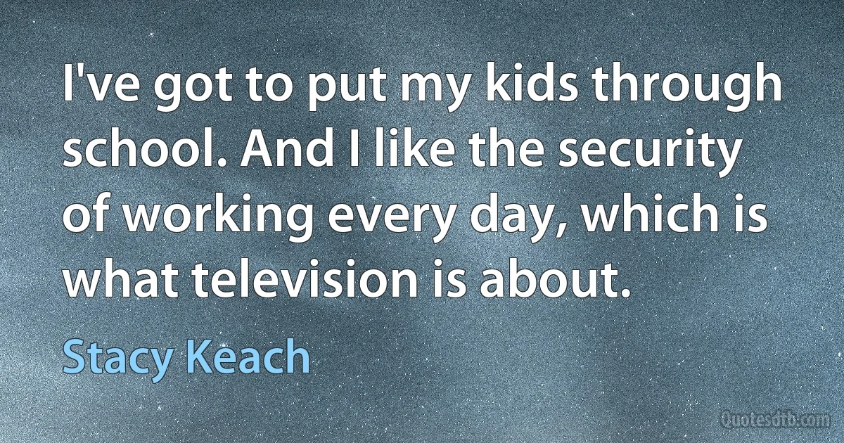 I've got to put my kids through school. And I like the security of working every day, which is what television is about. (Stacy Keach)