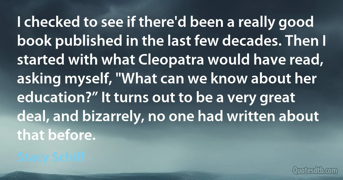 I checked to see if there'd been a really good book published in the last few decades. Then I started with what Cleopatra would have read, asking myself, "What can we know about her education?” It turns out to be a very great deal, and bizarrely, no one had written about that before. (Stacy Schiff)