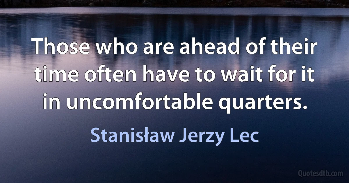 Those who are ahead of their time often have to wait for it in uncomfortable quarters. (Stanisław Jerzy Lec)