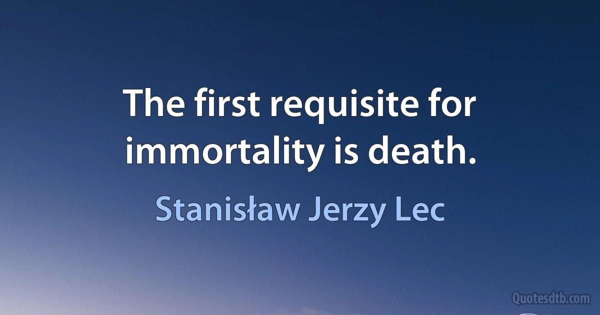 The first requisite for immortality is death. (Stanisław Jerzy Lec)