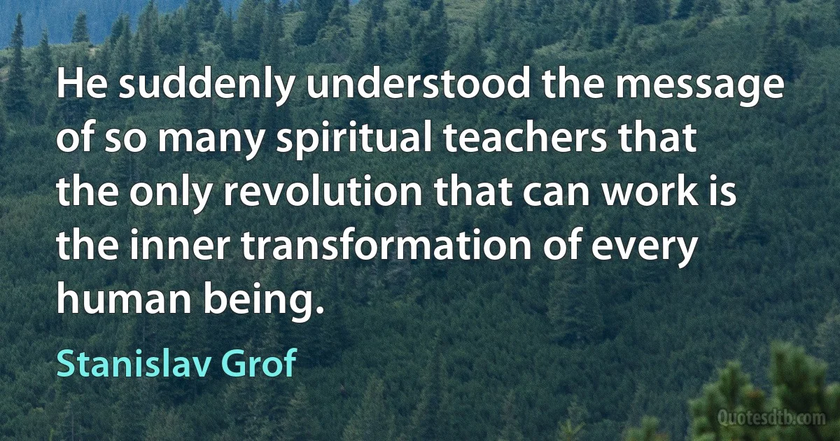 He suddenly understood the message of so many spiritual teachers that the only revolution that can work is the inner transformation of every human being. (Stanislav Grof)