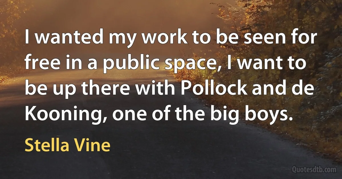 I wanted my work to be seen for free in a public space, I want to be up there with Pollock and de Kooning, one of the big boys. (Stella Vine)