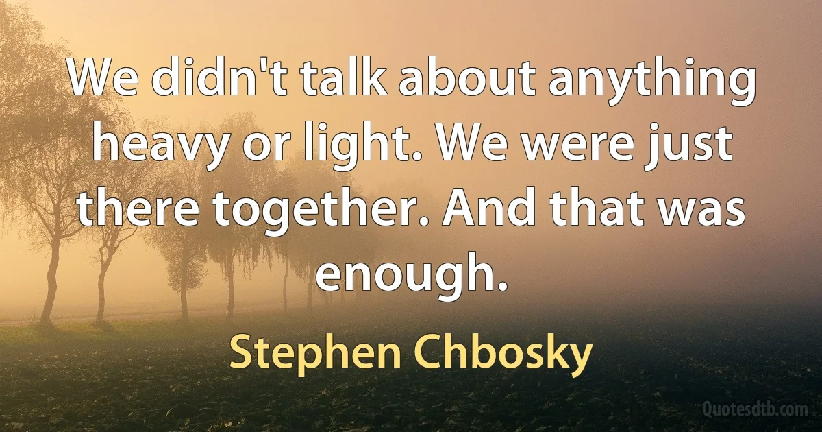 We didn't talk about anything heavy or light. We were just there together. And that was enough. (Stephen Chbosky)