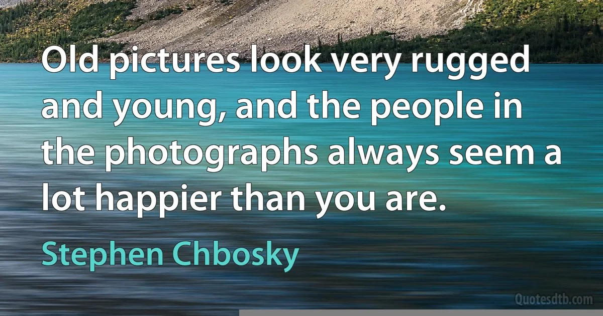 Old pictures look very rugged and young, and the people in the photographs always seem a lot happier than you are. (Stephen Chbosky)