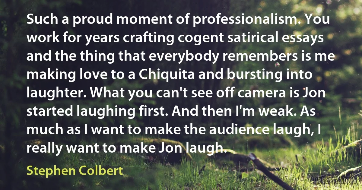 Such a proud moment of professionalism. You work for years crafting cogent satirical essays and the thing that everybody remembers is me making love to a Chiquita and bursting into laughter. What you can't see off camera is Jon started laughing first. And then I'm weak. As much as I want to make the audience laugh, I really want to make Jon laugh. (Stephen Colbert)