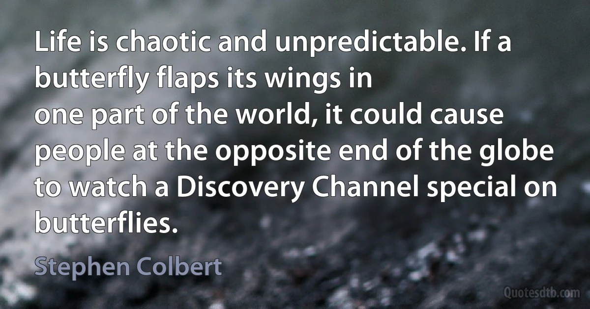 Life is chaotic and unpredictable. If a butterfly flaps its wings in
one part of the world, it could cause people at the opposite end of the globe to watch a Discovery Channel special on butterflies. (Stephen Colbert)