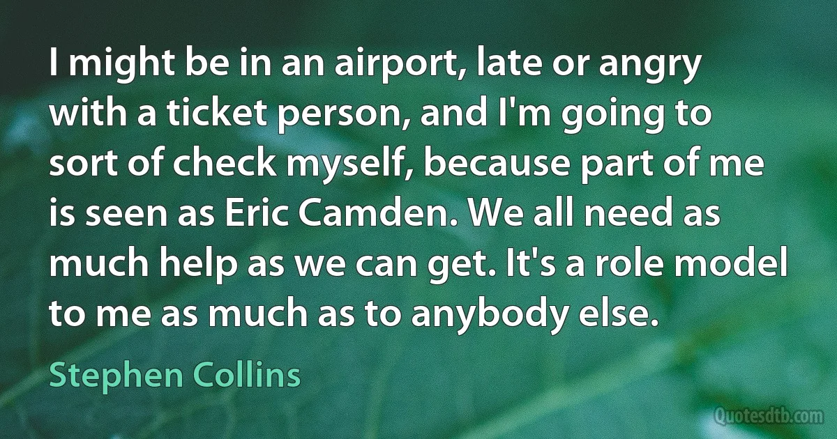 I might be in an airport, late or angry with a ticket person, and I'm going to sort of check myself, because part of me is seen as Eric Camden. We all need as much help as we can get. It's a role model to me as much as to anybody else. (Stephen Collins)