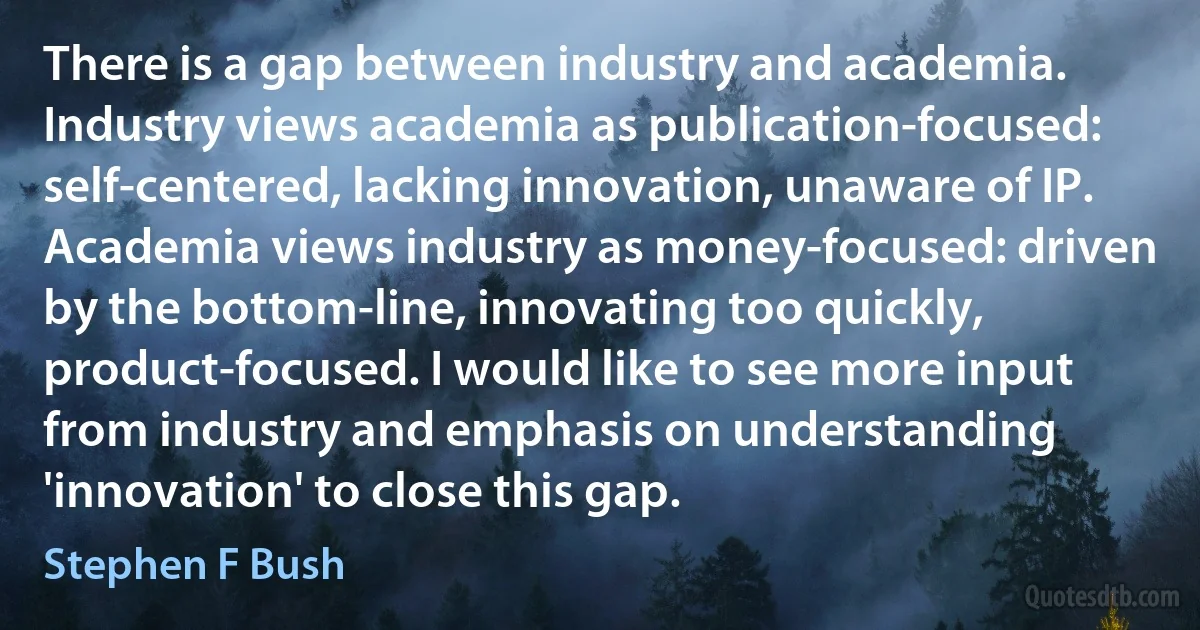 There is a gap between industry and academia. Industry views academia as publication-focused: self-centered, lacking innovation, unaware of IP. Academia views industry as money-focused: driven by the bottom-line, innovating too quickly, product-focused. I would like to see more input from industry and emphasis on understanding 'innovation' to close this gap. (Stephen F Bush)