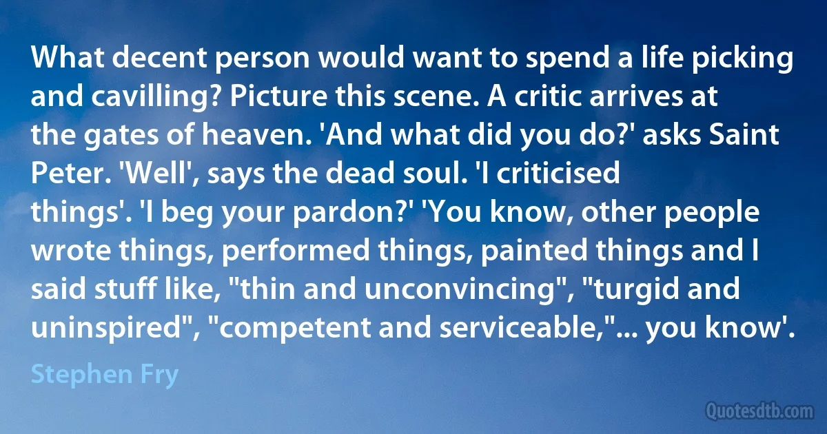 What decent person would want to spend a life picking and cavilling? Picture this scene. A critic arrives at the gates of heaven. 'And what did you do?' asks Saint Peter. 'Well', says the dead soul. 'I criticised things'. 'I beg your pardon?' 'You know, other people wrote things, performed things, painted things and I said stuff like, "thin and unconvincing", "turgid and uninspired", "competent and serviceable,"... you know'. (Stephen Fry)